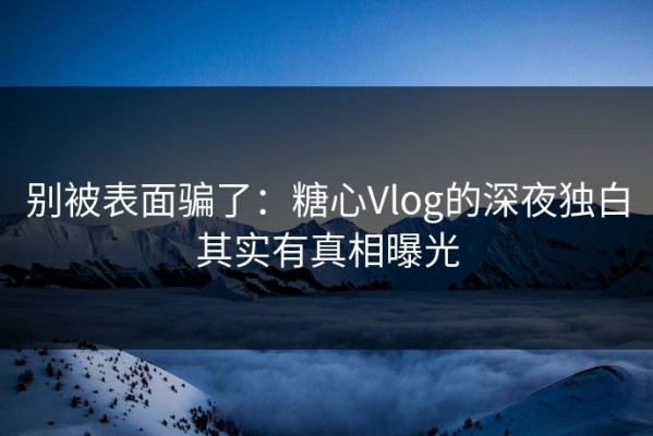别被表面骗了：糖心Vlog的深夜独白其实有真相曝光