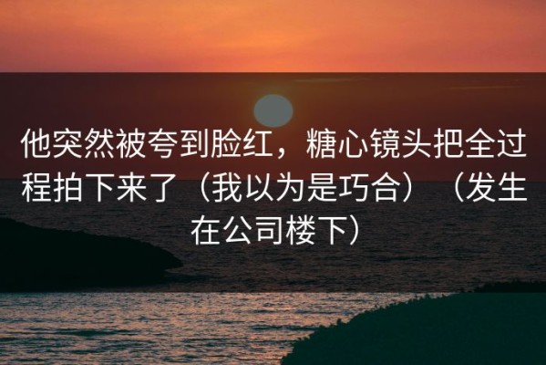 他突然被夸到脸红，糖心镜头把全过程拍下来了（我以为是巧合）（发生在公司楼下）