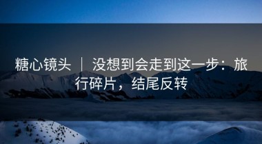 糖心镜头 ｜ 没想到会走到这一步：旅行碎片，结尾反转