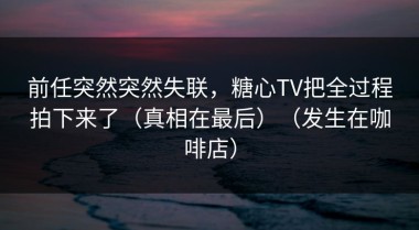 前任突然突然失联，糖心TV把全过程拍下来了（真相在最后）（发生在咖啡店）