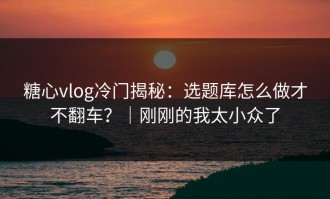 糖心vlog冷门揭秘：选题库怎么做才不翻车？｜刚刚的我太小众了