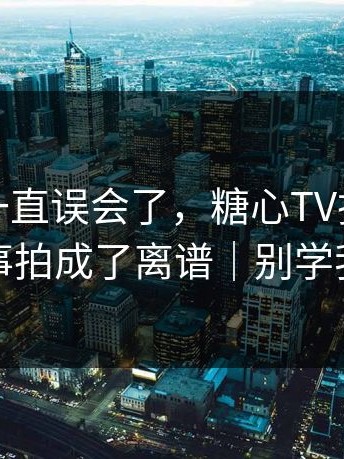 原来我一直误会了，糖心TV把小城故事拍成了离谱｜别学我