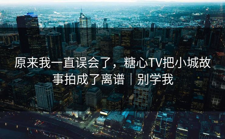 原来我一直误会了，糖心TV把小城故事拍成了离谱｜别学我